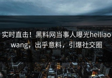 实时直击！黑料网当事人曝光heiliaowang，出乎意料，引爆社交圈