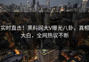 实时直击！黑料网大V曝光八卦，真相大白，全网热议不断