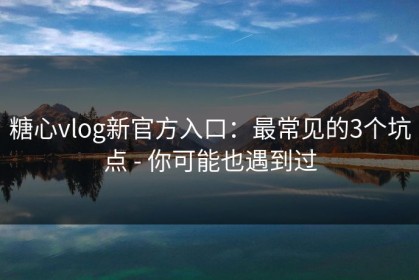 糖心vlog新官方入口：最常见的3个坑点 - 你可能也遇到过