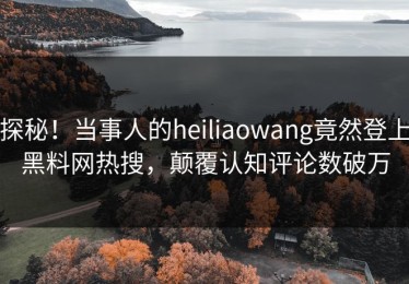 探秘！当事人的heiliaowang竟然登上黑料网热搜，颠覆认知评论数破万