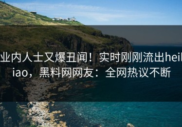 业内人士又爆丑闻！实时刚刚流出heiliao，黑料网网友：全网热议不断