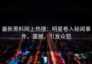 最新黑料网上热搜：明星卷入秘闻事件，震撼，引发众怒
