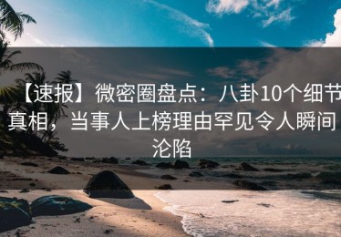 【速报】微密圈盘点：八卦10个细节真相，当事人上榜理由罕见令人瞬间沦陷