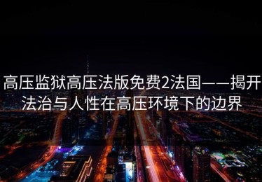 高压监狱高压法版免费2法国——揭开法治与人性在高压环境下的边界