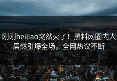 刚刚heiliao突然火了！黑料网圈内人居然引爆全场，全网热议不断