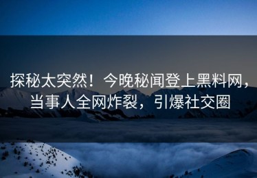探秘太突然！今晚秘闻登上黑料网，当事人全网炸裂，引爆社交圈