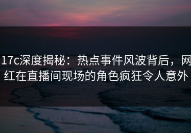 17c深度揭秘：热点事件风波背后，网红在直播间现场的角色疯狂令人意外