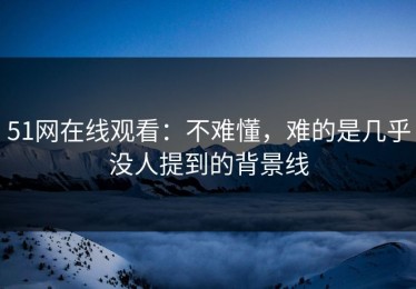 51网在线观看：不难懂，难的是几乎没人提到的背景线