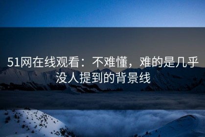 51网在线观看：不难懂，难的是几乎没人提到的背景线