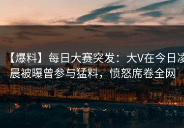 【爆料】每日大赛突发：大V在今日凌晨被曝曾参与猛料，愤怒席卷全网
