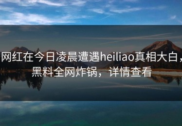 网红在今日凌晨遭遇heiliao真相大白，黑料全网炸锅，详情查看