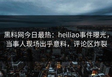 黑料网今日最热：heiliao事件曝光，当事人现场出乎意料，评论区炸裂