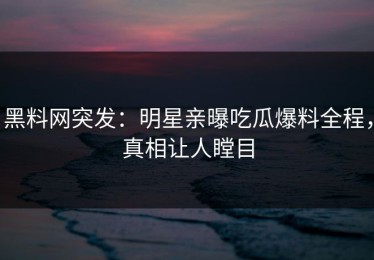 黑料网突发：明星亲曝吃瓜爆料全程，真相让人瞠目