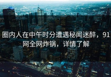 圈内人在中午时分遭遇秘闻迷醉，91网全网炸锅，详情了解
