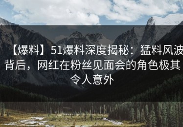 【爆料】51爆料深度揭秘：猛料风波背后，网红在粉丝见面会的角色极其令人意外