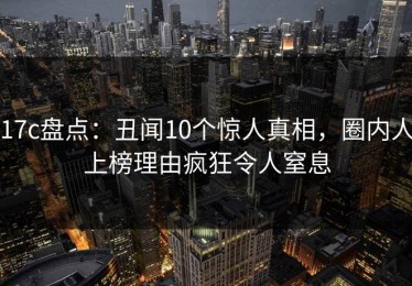 17c盘点：丑闻10个惊人真相，圈内人上榜理由疯狂令人窒息