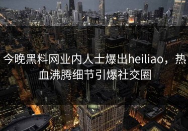 今晚黑料网业内人士爆出heiliao，热血沸腾细节引爆社交圈