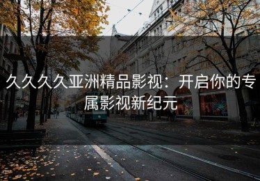 久久久久亚洲精品影视：开启你的专属影视新纪元