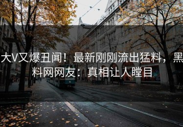 大V又爆丑闻！最新刚刚流出猛料，黑料网网友：真相让人瞠目