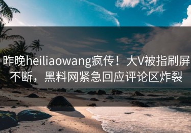 昨晚heiliaowang疯传！大V被指刷屏不断，黑料网紧急回应评论区炸裂
