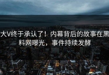 大V终于承认了！内幕背后的故事在黑料网曝光，事件持续发酵