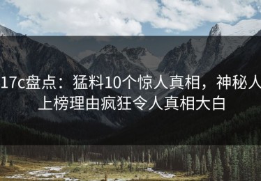 17c盘点：猛料10个惊人真相，神秘人上榜理由疯狂令人真相大白