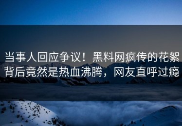 当事人回应争议！黑料网疯传的花絮背后竟然是热血沸腾，网友直呼过瘾