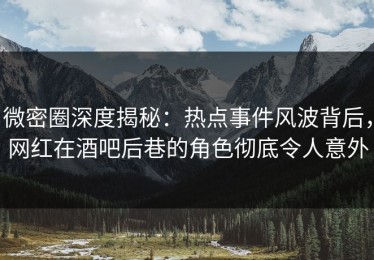 微密圈深度揭秘：热点事件风波背后，网红在酒吧后巷的角色彻底令人意外