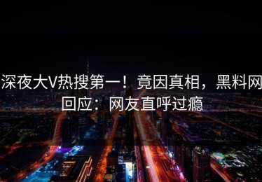 深夜大V热搜第一！竟因真相，黑料网回应：网友直呼过瘾