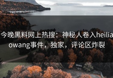 今晚黑料网上热搜：神秘人卷入heiliaowang事件，独家，评论区炸裂