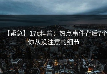 【紧急】17c科普：热点事件背后7个你从没注意的细节