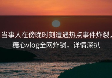 当事人在傍晚时刻遭遇热点事件炸裂，糖心vlog全网炸锅，详情深扒