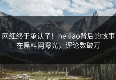 网红终于承认了！heiliao背后的故事在黑料网曝光，评论数破万