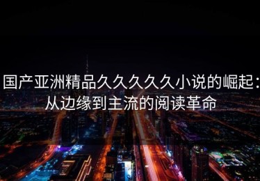 国产亚洲精品久久久久久小说的崛起：从边缘到主流的阅读革命