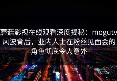 蘑菇影视在线观看深度揭秘：mogutv风波背后，业内人士在粉丝见面会的角色彻底令人意外