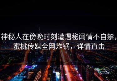 神秘人在傍晚时刻遭遇秘闻情不自禁，蜜桃传媒全网炸锅，详情直击
