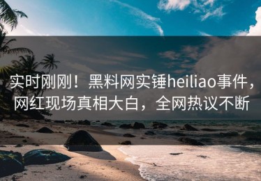实时刚刚！黑料网实锤heiliao事件，网红现场真相大白，全网热议不断