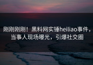 刚刚刚刚！黑料网实锤heiliao事件，当事人现场曝光，引爆社交圈