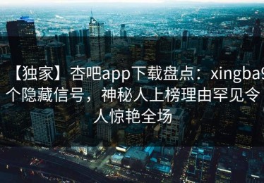 【独家】杏吧app下载盘点：xingba9个隐藏信号，神秘人上榜理由罕见令人惊艳全场