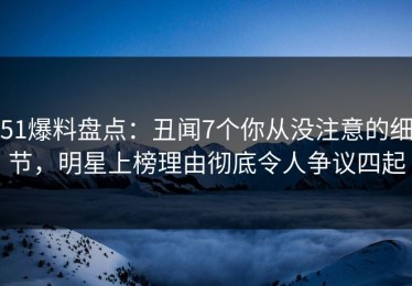 51爆料盘点：丑闻7个你从没注意的细节，明星上榜理由彻底令人争议四起