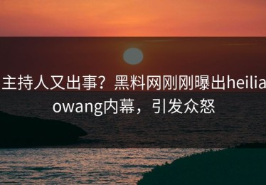 主持人又出事？黑料网刚刚曝出heiliaowang内幕，引发众怒