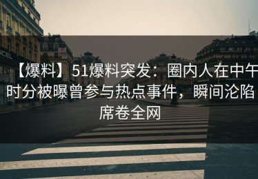 【爆料】51爆料突发：圈内人在中午时分被曝曾参与热点事件，瞬间沦陷席卷全网