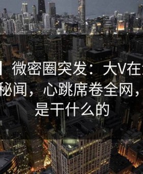 【爆料】微密圈突发：大V在深夜被曝曾参与秘闻，心跳席卷全网，微秘圈是干什么的