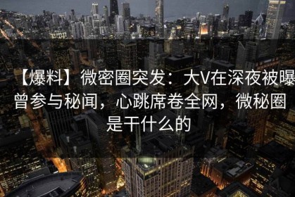 【爆料】微密圈突发：大V在深夜被曝曾参与秘闻，心跳席卷全网，微秘圈是干什么的