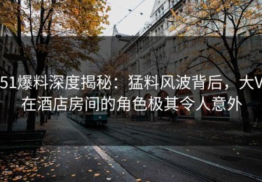 51爆料深度揭秘：猛料风波背后，大V在酒店房间的角色极其令人意外