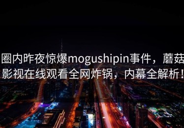 圈内昨夜惊爆mogushipin事件，蘑菇影视在线观看全网炸锅，内幕全解析！
