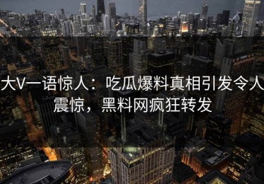 大V一语惊人：吃瓜爆料真相引发令人震惊，黑料网疯狂转发