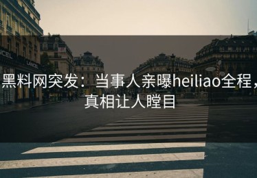 黑料网突发：当事人亲曝heiliao全程，真相让人瞠目