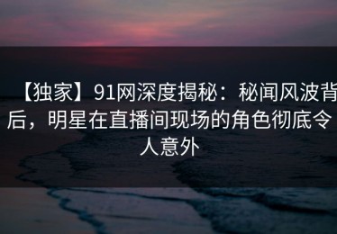 【独家】91网深度揭秘：秘闻风波背后，明星在直播间现场的角色彻底令人意外