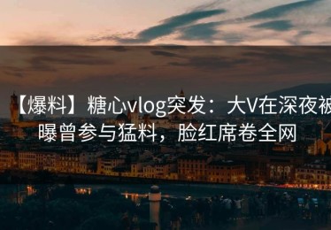 【爆料】糖心vlog突发：大V在深夜被曝曾参与猛料，脸红席卷全网